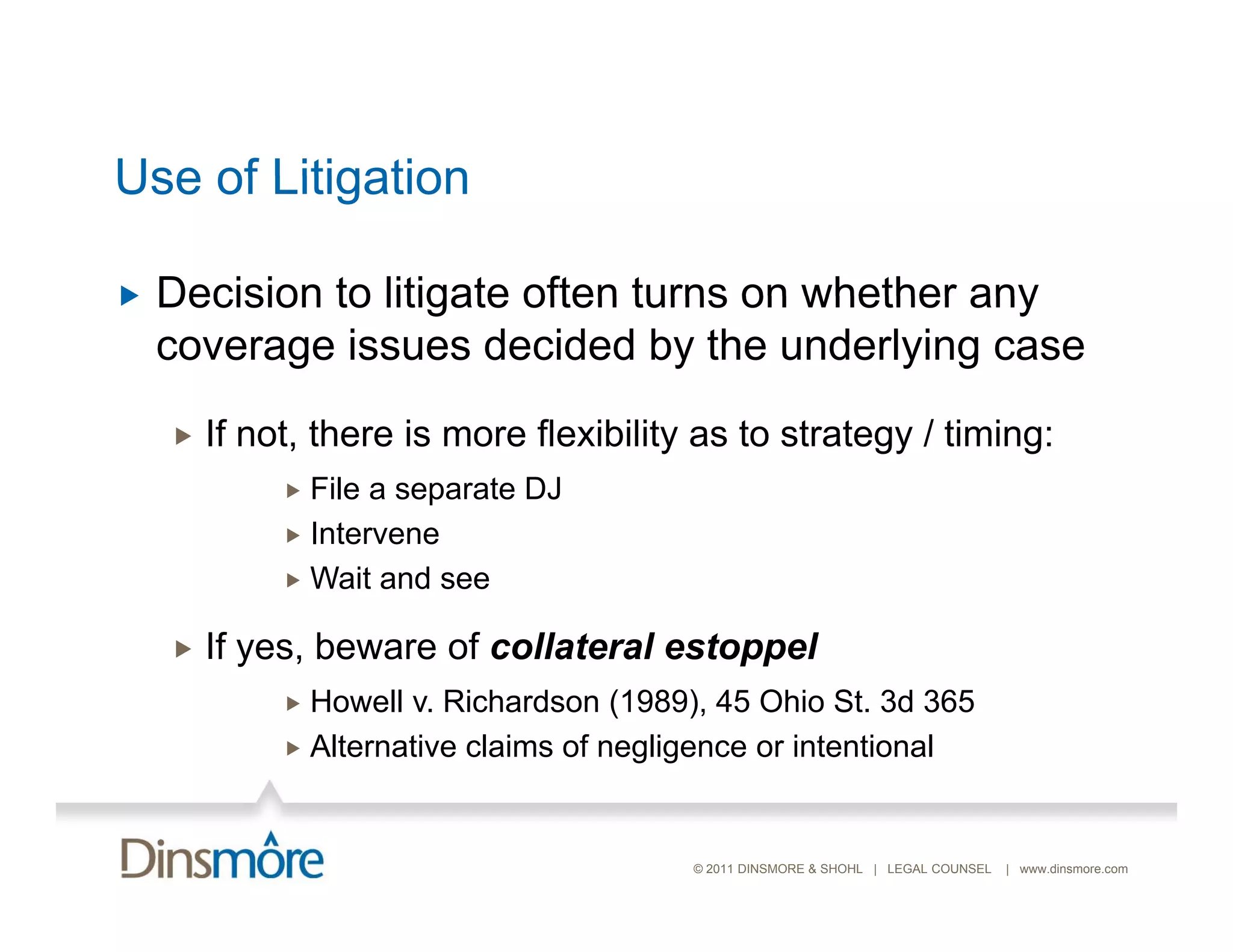 Use of Litigation

   Decision to litigate often turns on whether any
    coverage issues decided by the underlying case
       If not, there is more flexibility as to strategy / timing:
              File a separate DJ
              Intervene
              Wait and see


       If yes, beware of collateral estoppel
              Howell v. Richardson (1989), 45 Ohio St. 3d 365
              Alternative claims of negligence or intentional



                                          © 2011 DINSMORE & SHOHL | LEGAL COUNSEL   | www.dinsmore.com
 