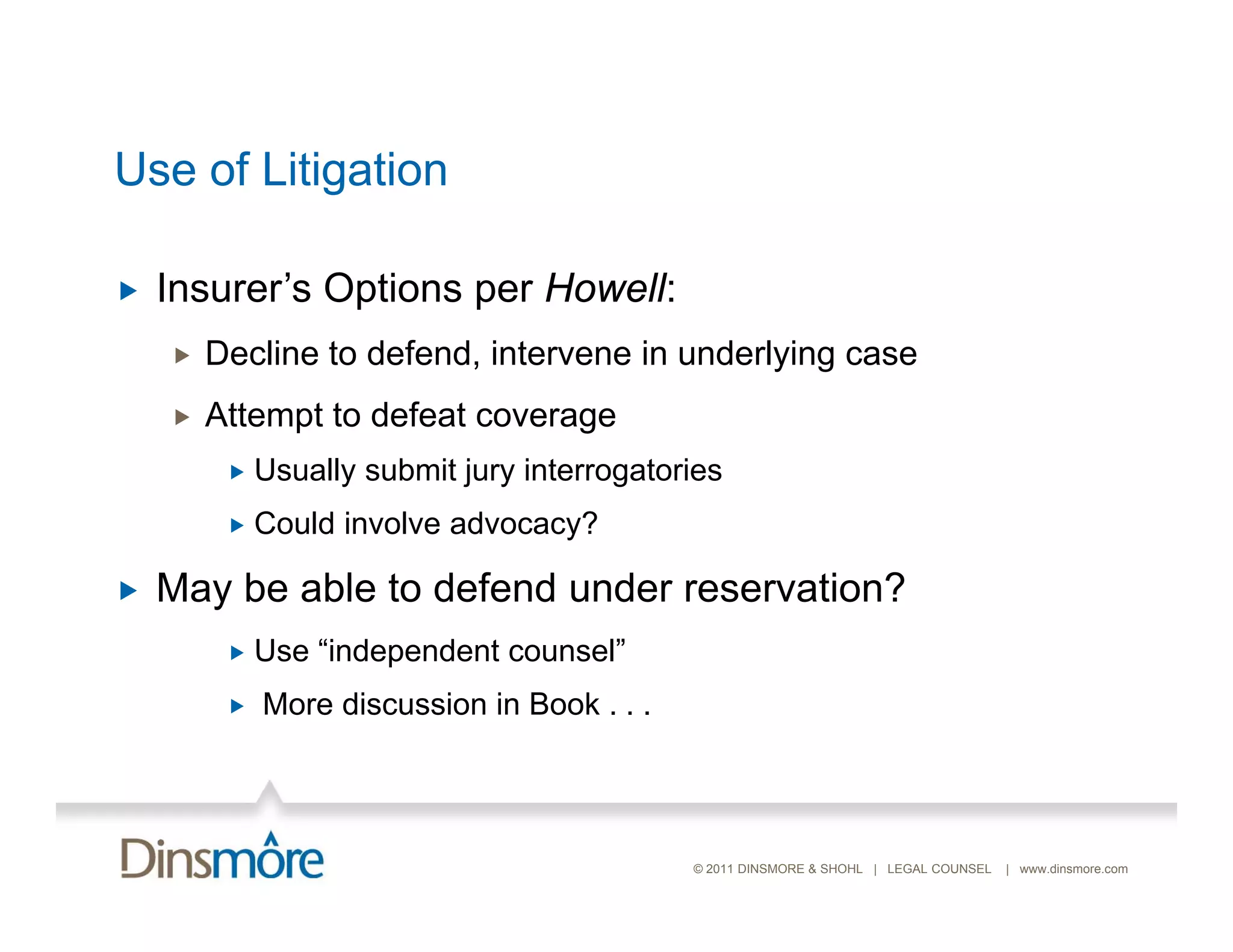 Use of Litigation

   Insurer s
    Insurer’s Options per Howell:
       Decline to defend, intervene in underlying case
       Attempt to defeat coverage
            Usually submit jury interrogatories
            Could involve advocacy?
                                  y

   May be able to defend under reservation?
            Use “independent counsel”
                  independent counsel
            More discussion in Book . . .




                                             © 2011 DINSMORE & SHOHL | LEGAL COUNSEL   | www.dinsmore.com
 