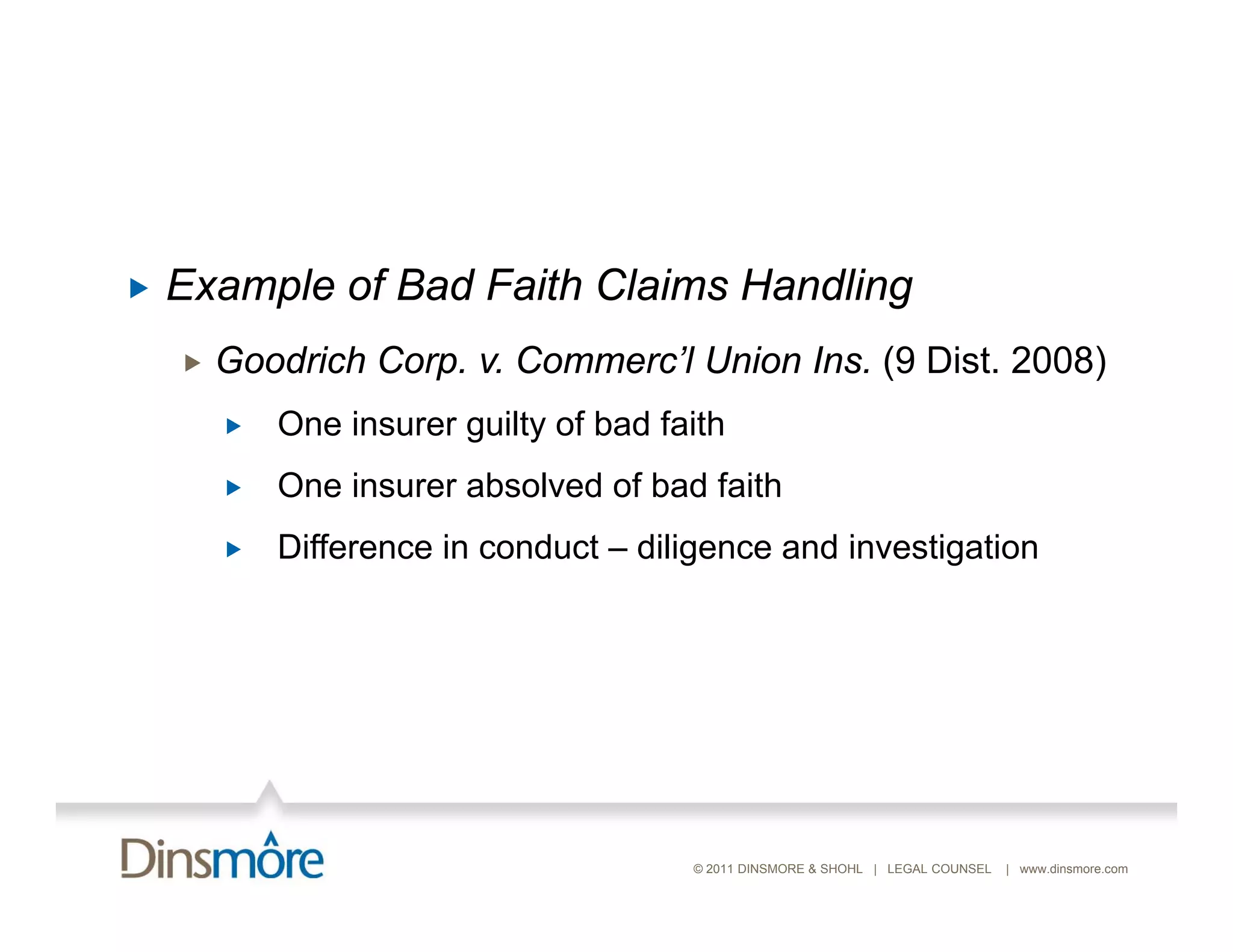    Example of Bad Faith Claims Handling
       Goodrich Corp. v. Commerc’l Union Ins. (9 Dist. 2008)
           One i
            O insurer guilty of b d f ith
                        ilt f bad faith
           One insurer absolved of bad faith
           Difference i conduct – dili
            Diff       in   d t diligence and i
                                            d investigation
                                                   ti ti




                                       © 2011 DINSMORE & SHOHL | LEGAL COUNSEL   | www.dinsmore.com
 