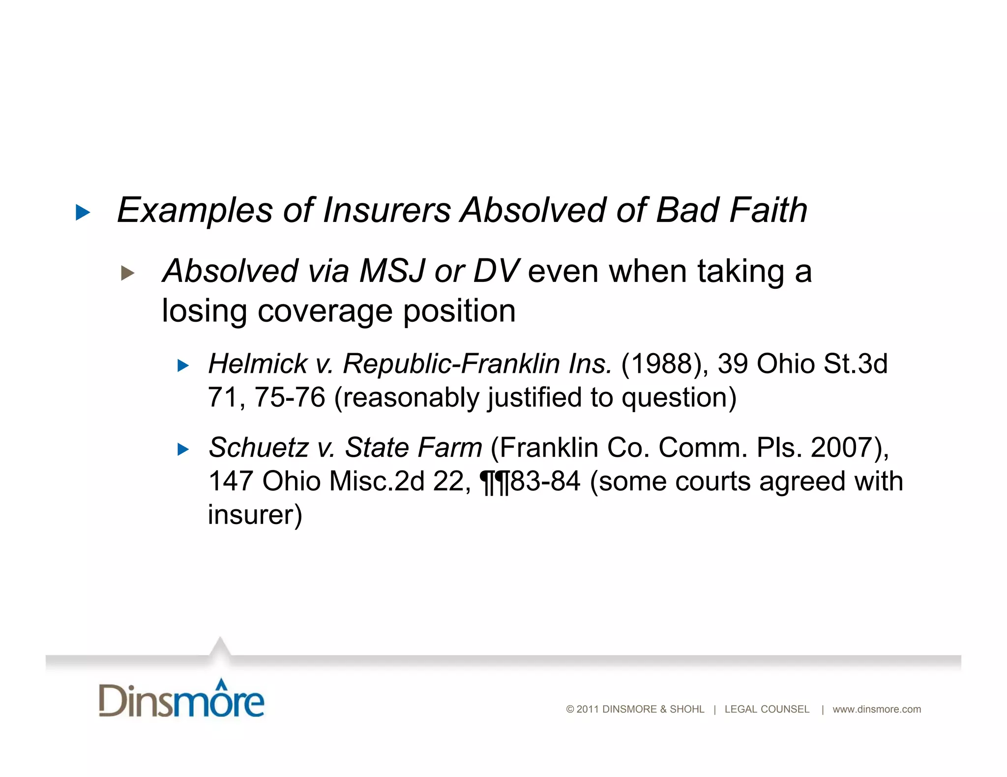    Examples of Insurers Absolved of Bad Faith
       Absolved via MSJ or DV even when taking a
        losing coverage position
           Helmick v. Republic-Franklin Ins. (1988), 39 Ohio St.3d
            71, 75-76 (reasonably justified to question)
           Schuetz State F
            S h t v. St t Farm (F kli C C
                                  (Franklin Co. Comm. Pl 2007)
                                                      Pls. 2007),
            147 Ohio Misc.2d 22, ¶¶83-84 (some courts agreed with
            insurer)




                                        © 2011 DINSMORE & SHOHL | LEGAL COUNSEL   | www.dinsmore.com
 