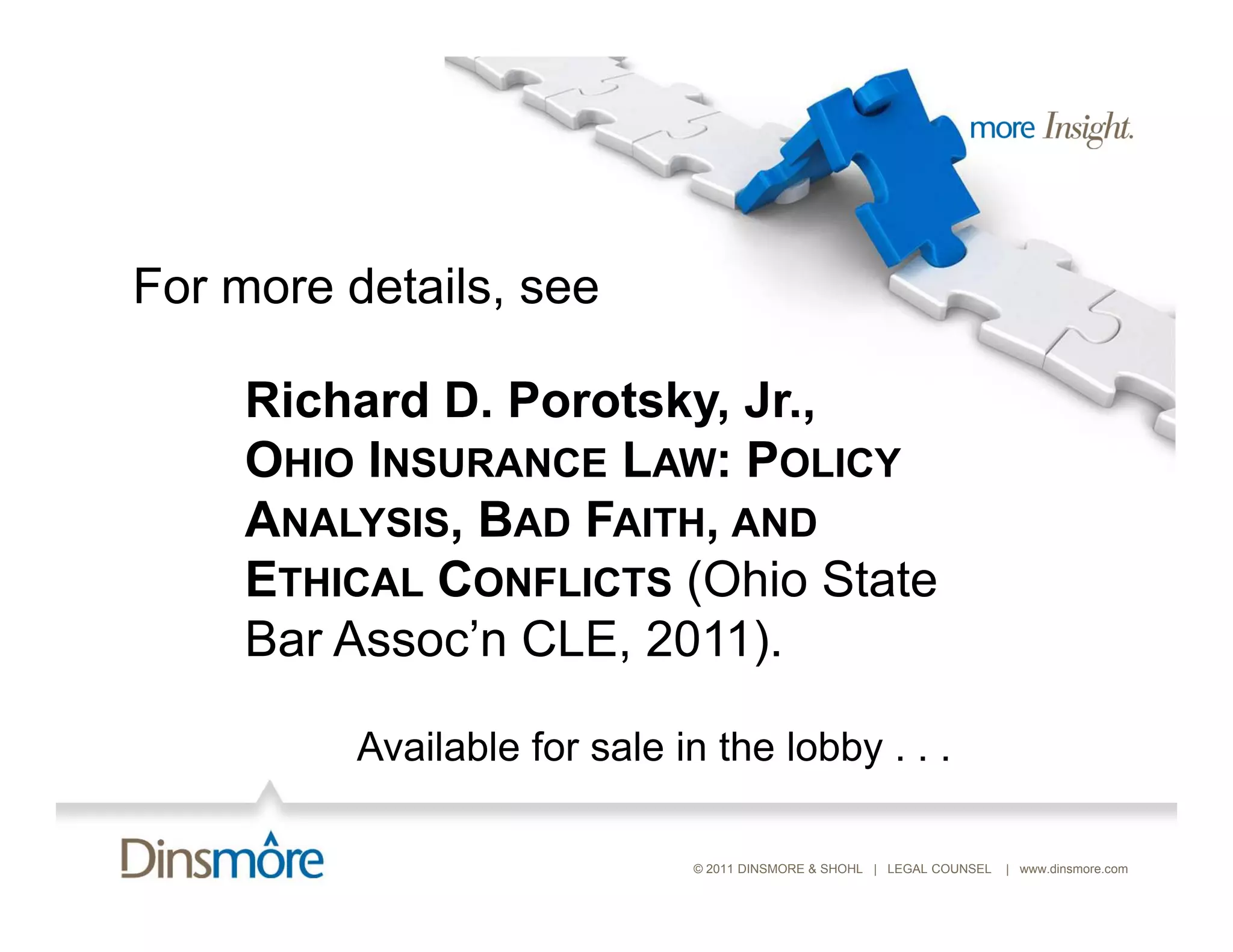 For more details see
         details,

    Richard D. Porotsky, Jr.,
    OHIO INSURANCE LAW: POLICY
    ANALYSIS, BAD FAITH, AND
    ETHICAL CONFLICTS (Ohio State
    Bar Assoc’n CLE, 2011).
        Assoc n

         Available for sale in the lobby . . .

                             © 2011 DINSMORE & SHOHL | LEGAL COUNSEL   | www.dinsmore.com
 