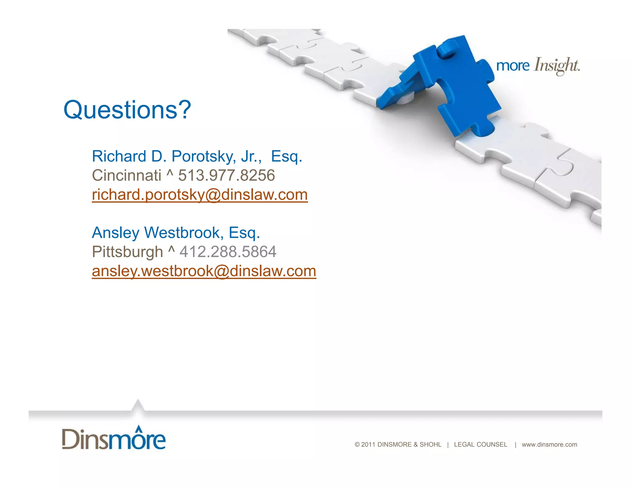 Questions?
  Richard D. Porotsky, Jr., E
  Ri h d D P t k J Esq.
  Cincinnati ^ 513.977.8256
  richard.porotsky@dinslaw.com

  Ansley Westbrook, Esq.
  Pittsburgh ^ 412.288.5864
  ansley.westbrook@dinslaw.com
  ansley westbrook@dinslaw com




                                 © 2011 DINSMORE & SHOHL | LEGAL COUNSEL   | www.dinsmore.com
 