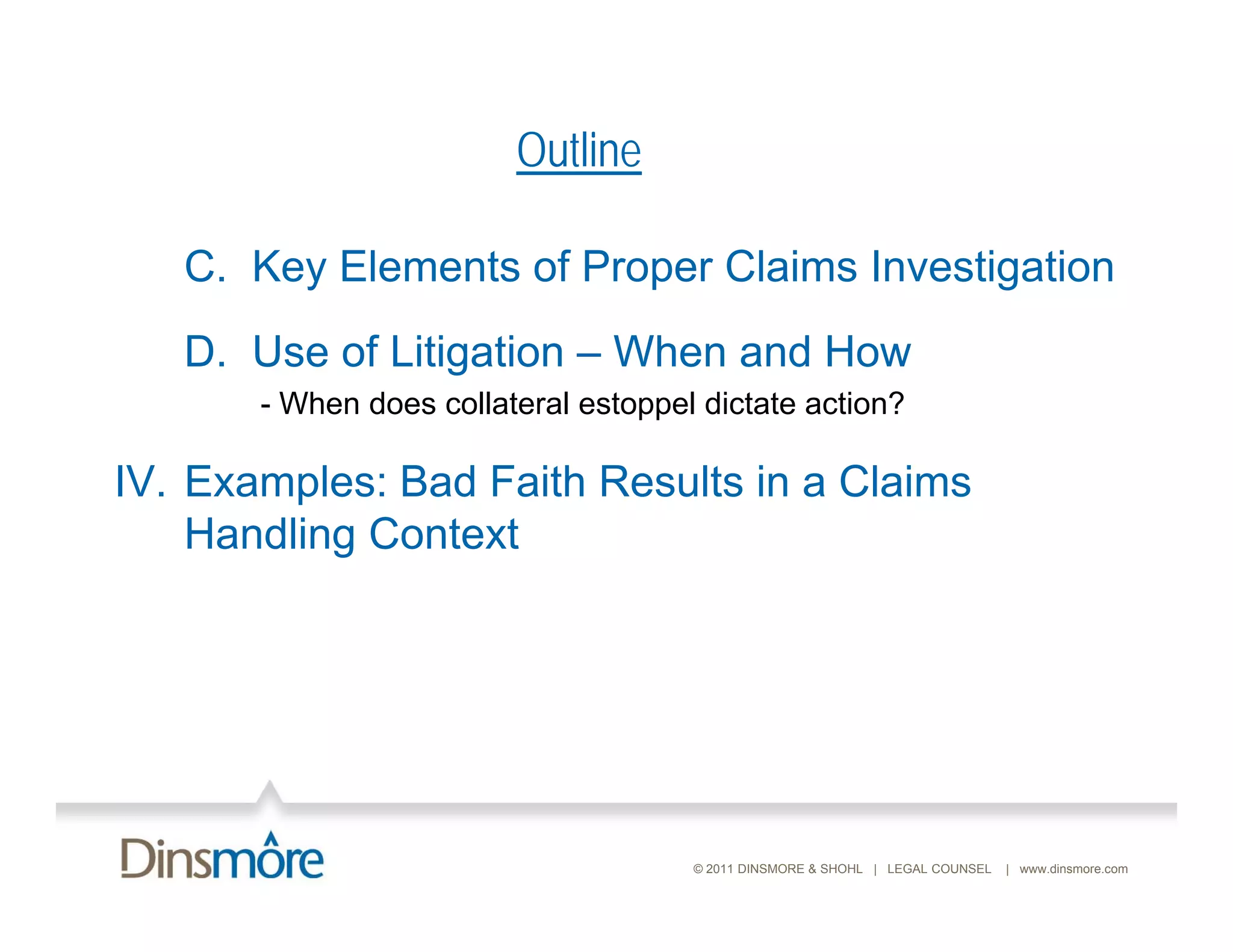 Outline

   C. Key Elements of Proper Claims Investigation
   D. Use of Litigation – When and How
       - When does collateral estoppel dictate action?
                                  pp

IV. Examples: Bad Faith Results in a Claims
    Handling Context




                                      © 2011 DINSMORE & SHOHL | LEGAL COUNSEL   | www.dinsmore.com
 
