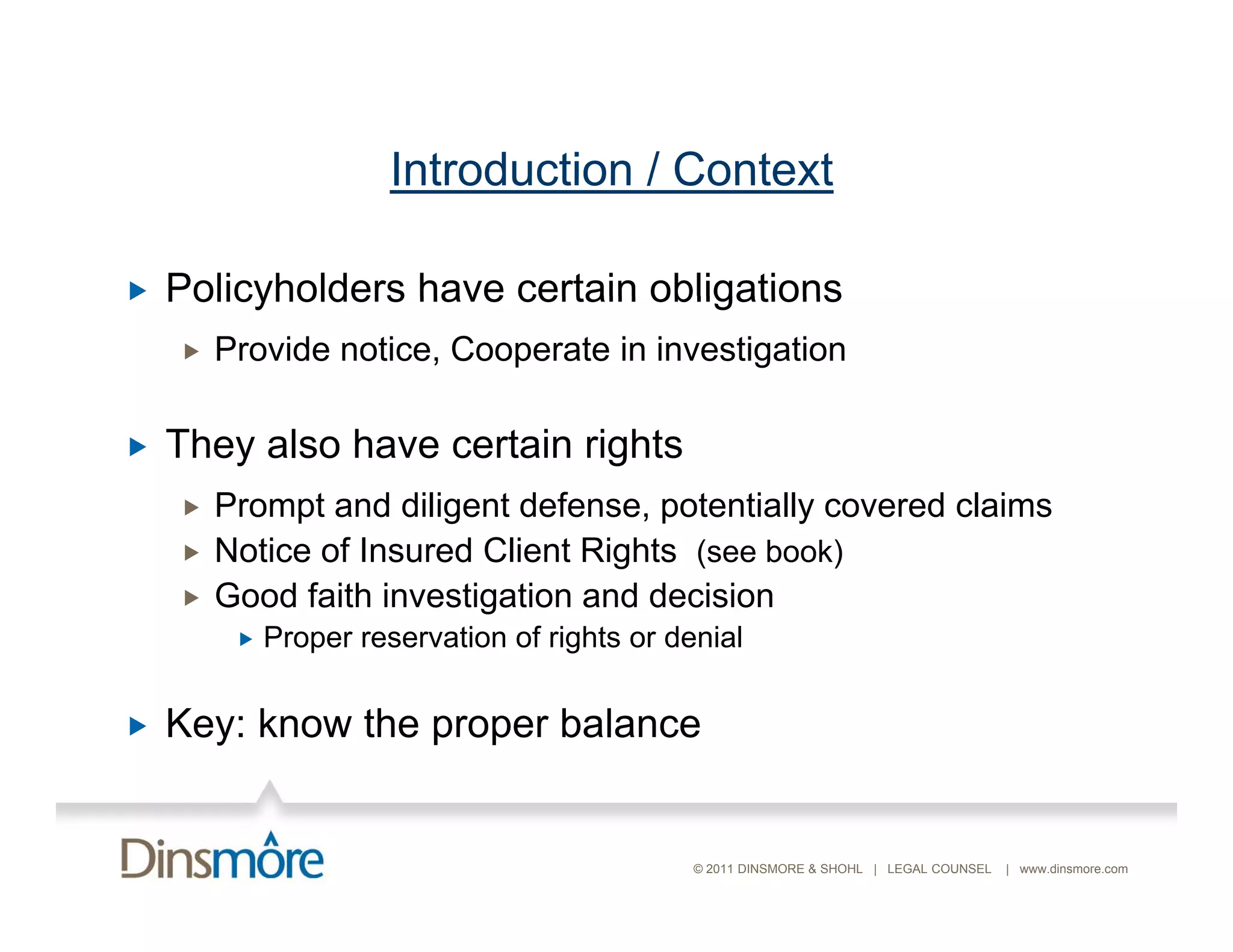 Introduction / Context

   Policyholders have certain obligations
       Provide notice, Cooperate in investigation

   They also have certain rights
       Prompt and diligent defense, potentially covered claims
       Notice of Insured Client Rights (see book)
       Good faith investigation and decision
            Proper reservation of rights or denial


   Key: know the proper balance


                                               © 2011 DINSMORE & SHOHL | LEGAL COUNSEL   | www.dinsmore.com
 