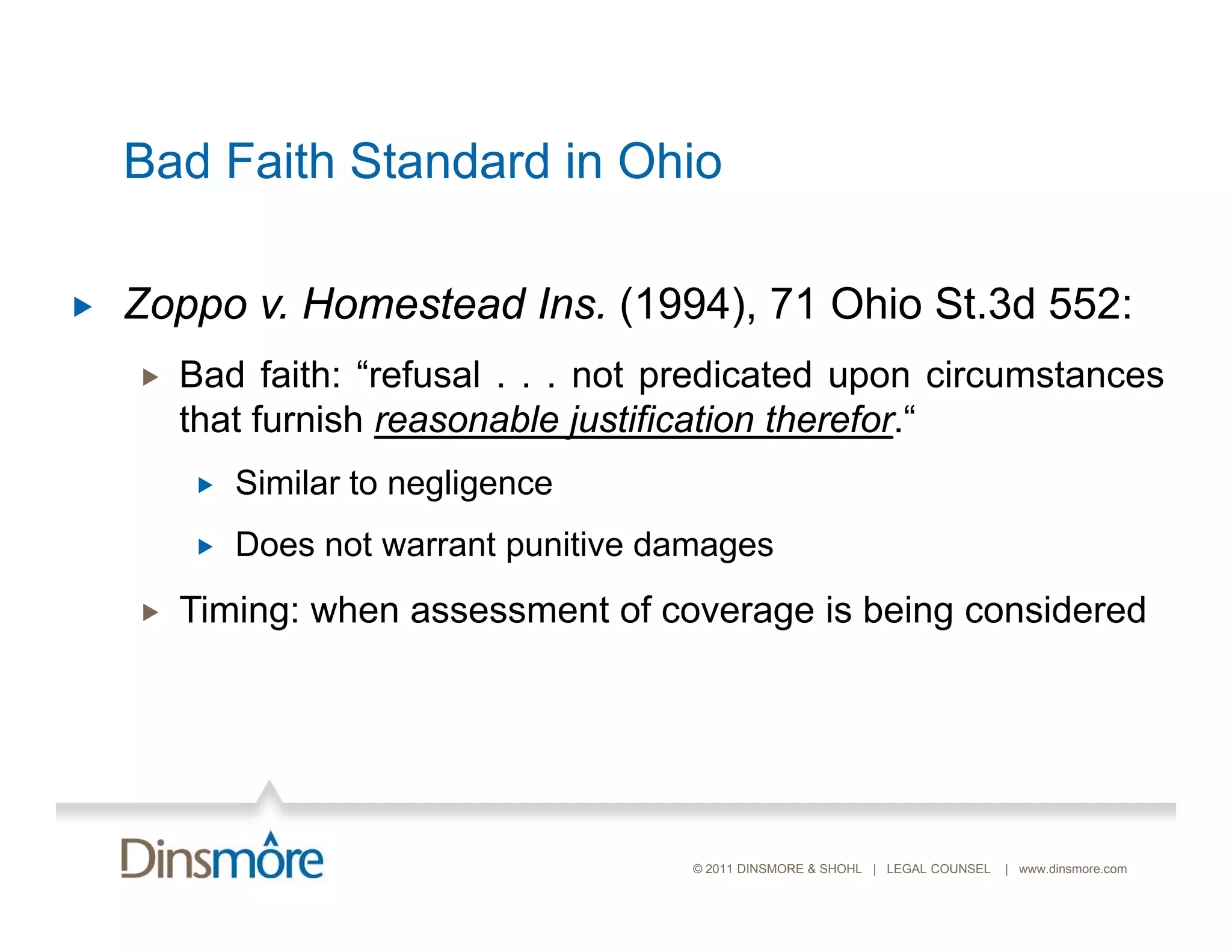 Bad Faith Standard in Ohio

   Zoppo v. Homestead Ins (1994) 71 Ohio St 3d 552
                       Ins. (1994),       St.3d 552:
       Bad faith: “refusal . . . not predicated upon circumstances
        that furnish reasonable justification therefor “
                                              therefor.
           Similar to negligence
           Does not warrant punitive d
            D      t       t    iti damages
       Timing: when assessment of coverage is being considered




                                      © 2011 DINSMORE & SHOHL | LEGAL COUNSEL   | www.dinsmore.com
 