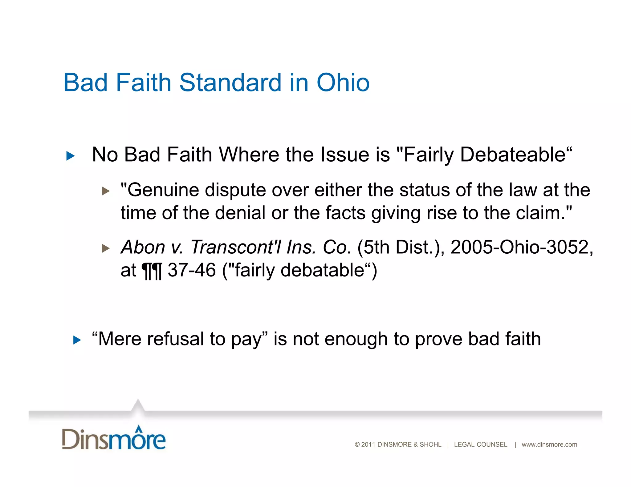 Bad Faith Standard in Ohio

   No Bad Faith Where the Issue is "Fairly Debateable“
                                            Debateable
       "Genuine dispute over either the status of the law at the
        time of the denial or the facts giving rise to the claim "
                                                           claim.
       Abon v. Transcont'l Ins. Co. (5th Dist.), 2005-Ohio-3052,
        at ¶¶ 37-46 ("fairly debatable“)
              37 46 ( fairly debatable )


   “Mere refusal to pay” is not enough to prove bad faith




                                    © 2011 DINSMORE & SHOHL | LEGAL COUNSEL   | www.dinsmore.com
 