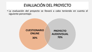 EVALUACIÓN DEL PROYECTO
• La evaluación del proyecto se llevará a cabo teniendo en cuenta el
siguiente porcentaje:
CUESTIONARIO
ONLINE
30%
PROYECTO
AUDIOVISUAL
70%
 