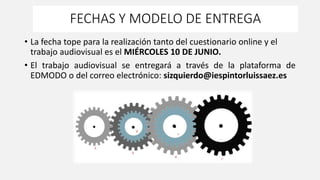FECHAS Y MODELO DE ENTREGA
• La fecha tope para la realización tanto del cuestionario online y el
trabajo audiovisual es el MIÉRCOLES 10 DE JUNIO.
• El trabajo audiovisual se entregará a través de la plataforma de
EDMODO o del correo electrónico: sizquierdo@iespintorluissaez.es
 