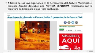 • A través de sus investigaciones en la hemeroteca del Archivo Municipal, el
profesor Arcadio descubre una NOTICIA EXPLOSIVA relacionada con la
escultura dedicada a la diosa Flora en Burgos.
 