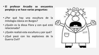 • El profesor Arcadio se encuentra
perplejo y se hace varias preguntas:
• ¿Por qué hay una escultura de la
mitología clásica en Burgos?
• ¿Quién es la diosa Flora y con qué está
relacionada?
• ¿Quién realizó esta escultura y por qué?
• ¿Qué pasó con los explosivos de la
Guerra Civil?
 