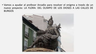 • Vamos a ayudar al profesor Arcadio para resolver el enigma a través de un
nuevo proyecto: LA FLORA: DEL OLIMPO DE LOS DIOSES A LAS CALLES DE
BURGOS
 