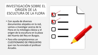 INVESTIGACIÓN SOBRE EL
ORIGEN DE LA
ESCULTURA DE LA FLORA
• Con ayuda de diversos
documentos alojados en la red,
vamos a investigar acerca de la
Flora en la mitología clásica y el
origen de la escultura en la plaza
del Huerto del Rey en Burgos.
• Para ello completaremos un
CUESTIONARIO DE PREGUNTAS
que nos ha enviado el profesor
Arcadio.
 