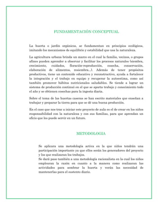 FUNDAMENTACIÓN CONCEPTUAL


La huerta o jardín orgánicos, se fundamentan en principios ecológicos,
imitando los mecanismos de equilibrio y estabilidad que usa la naturaleza.

La agricultura urbana brinda un marco en el cual la familia, vecinos, o grupos
afines pueden aprender a observar y facilitar los procesos naturales (siembra,
crecimiento,     cuidados,  floración-reproducción,   cosecha,   conservación,
elaboración de alimentos, resiembra...). Además de tener propósitos
productivos, tiene un contenido educativo y reconstructivo, ayuda a fortalecer
la integración y el trabajo en equipo y recuperar la autoestima, como así
también promover hábitos nutricionales saludables. Se tiende a lograr un
sistema de producción continuó en el que se aporta trabajo y conocimiento todo
el año y se obtienen cosechas para la ingesta diaria.

Sobre el tema de las huertas caseras se han escrito materiales que enseñan a
trabajar y preparar la tierra para que se dé una buena producción.

En el caso que nos trae a iniciar este proyecto de aula es el de crear en los niños
responsabilidad con la naturaleza y con sus familias, para que aprendan un
oficio que les puede servir en un futuro.




                                  METODOLOGIA


      Se aplicara una metodología activa en la que niños tendrán una
      participación importante ya que ellos serán los generadores del proyecto
      y los que realizaran los trabajos.
      Se dará paso también a una metodología racionalista en la cual los niños
      emplearan la razón en cuanto a la manera como realizaran las
      actividades para sembrar la huerta y verán las necesidad de
      mantenerlas para el sustento diario.
 