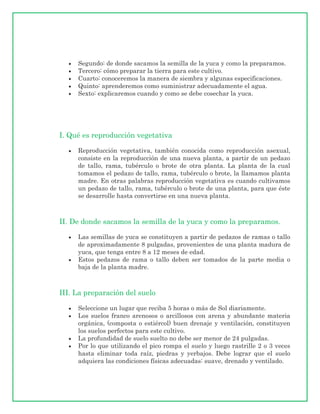 Segundo: de donde sacamos la semilla de la yuca y como la preparamos.
     Tercero: cómo preparar la tierra para este cultivo.
     Cuarto: conoceremos la manera de siembra y algunas especificaciones.
     Quinto: aprenderemos como suministrar adecuadamente el agua.
     Sexto: explicaremos cuando y como se debe cosechar la yuca.




I. Qué es reproducción vegetativa

     Reproducción vegetativa, también conocida como reproducción asexual,
     consiste en la reproducción de una nueva planta, a partir de un pedazo
     de tallo, rama, tubérculo o brote de otra planta. La planta de la cual
     tomamos el pedazo de tallo, rama, tubérculo o brote, la llamamos planta
     madre. En otras palabras reproducción vegetativa es cuando cultivamos
     un pedazo de tallo, rama, tubérculo o brote de una planta, para que éste
     se desarrolle hasta convertirse en una nueva planta.



II. De donde sacamos la semilla de la yuca y como la preparamos.

     Las semillas de yuca se constituyen a partir de pedazos de ramas o tallo
     de aproximadamente 8 pulgadas, provenientes de una planta madura de
     yuca, que tenga entre 8 a 12 meses de edad.
     Estos pedazos de rama o tallo deben ser tomados de la parte media o
     baja de la planta madre.



III. La preparación del suelo

     Seleccione un lugar que reciba 5 horas o más de Sol diariamente.
     Los suelos franco arenosos o arcillosos con arena y abundante materia
     orgánica, (composta o estiércol) buen drenaje y ventilación, constituyen
     los suelos perfectos para este cultivo.
     La profundidad de suelo suelto no debe ser menor de 24 pulgadas.
     Por lo que utilizando el pico rompa el suelo y luego rastrille 2 o 3 veces
     hasta eliminar toda raíz, piedras y yerbajos. Debe lograr que el suelo
     adquiera las condiciones físicas adecuadas: suave, drenado y ventilado.
 