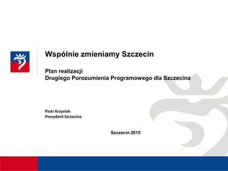 Wspólnie zmieniamy Szczecin
Plan realizacji
Drugiego Porozumienia Programowego dla Szczecina
Piotr Krzystek
Prezydent Szczecina
Szczecin 2015
 