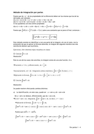 Método de integración por partes
Puesto que dy = y' · dx las propiedades de la diferencial deben ser las mismas que las de las
derivadas, por ejemplo:
d( u+v) = (u+v)' dx = ( u' +v' ) dx = u' dx + v' dx = du +dv
d(u·v) = (u·v)' dx = (u'v+v'u) dx = u'v dx + v'u dx = vdu + udv
Si nos quedamos con esta última propiedad:
d(u·v) = v·du + u·dv ⇒ u·dv = d(u·v) - v·du ⇒     ∫ u • dv = ∫ d ( u • v) − ∫ v • du
Puesto que    ∫ df ( x) = ∫ f '( x)dx = f ( x) (salvo una constante que se pone al final ) entonces :

                              ∫ u • dv = u • v − ∫ v • du
Este método consiste en identificar u con una parte de la integral y dv con el resto, con la
pretensión de que al aplicar la fórmula obtenida, la integral del segundo miembro sea más
sencilla de obtener que la primera.

Ejercicios: (Ver distintos tipos resueltos en clase)



Resolución:

Éste es uno de los casos más sencillos; la integral consta de una sola función, ln x.




Resolución:

Se puede resolver efectuando cambios distintos:

a)    La identificación, en este caso, puede ser u = sen x y dv = sen x dx

 De u = sen x se deduce, diferenciando, que du = cos x dx.




     Puesto que cos2x = 1 - sen2x,




                                                                                       Por partes 1 - 4
 