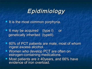 Epidimiology








It is the most common porphyria.
It may be acquired (type I)
genetically inherited (typeII).

or

60% of PCT patients are male, most of whom
ingest excess alcohol.
Women who develop PCT are often on
estrogen-containing medications.
Most patients are ≥ 40years, and 66% have
evidence of iron overload.

 