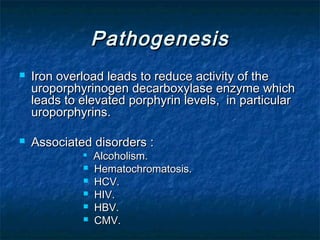 Pathogenesis




Iron overload leads to reduce activity of the
uroporphyrinogen decarboxylase enzyme which
leads to elevated porphyrin levels, in particular
uroporphyrins.
Associated disorders :








Alcoholism.
Hematochromatosis.
HCV.
HIV.
HBV.
CMV.

 