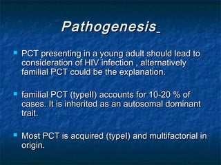 Pathogenesis






PCT presenting in a young adult should lead to
consideration of HIV infection , alternatively
familial PCT could be the explanation.
familial PCT (typeII) accounts for 10-20 % of
cases. It is inherited as an autosomal dominant
trait.
Most PCT is acquired (typeI) and multifactorial in
origin.

 