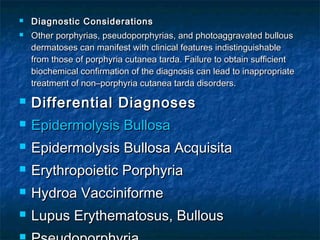 


Diagnostic Considerations
Other porphyrias, pseudoporphyrias, and photoaggravated bullous
dermatoses can manifest with clinical features indistinguishable
from those of porphyria cutanea tarda. Failure to obtain sufficient
biochemical confirmation of the diagnosis can lead to inappropriate
treatment of non–porphyria cutanea tarda disorders.



Differential Diagnoses



Epidermolysis Bullosa



Epidermolysis Bullosa Acquisita



Erythropoietic Porphyria



Hydroa Vacciniforme



Lupus Erythematosus, Bullous



 