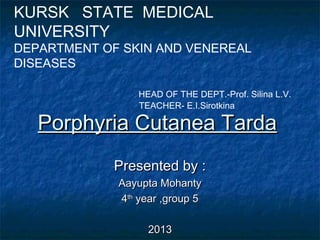 KURSK STATE MEDICAL
UNIVERSITY

DEPARTMENT OF SKIN AND VENEREAL
DISEASES
HEAD OF THE DEPT.-Prof. Silina L.V.
TEACHER- E.I.Sirotkina

Porphyria Cutanea Tarda
Presented by :
Aayupta Mohanty
4th year ,group 5
2013

 