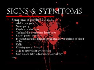 signs & syPmtoms
 Symptoms of porphyria include:
 Abdominal pain
 Neuropathy
 Psychiatric disorders
 Tachycardia (accelerated heart rate)
 Severe photosensitivity
 Hemolytic anemia (an abnormal breakdown and loss of blood
cells)
 Colic
 Developmental decay
 Mild to severe liver dysfunction
 Skin lesions (attributed to photosensitivity)
Etc.
 