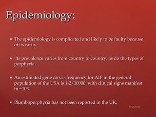  The epidemiology is complicated and likely to be faulty becauseThe epidemiology is complicated and likely to be faulty because
of its rarity.of its rarity.
 Its prevalence varies from country to country, as do the types ofIts prevalence varies from country to country, as do the types of
porphyria.porphyria.
 An estimated geneAn estimated gene carriercarrier frequency for AIP in the generalfrequency for AIP in the general
population of the USA is 1-2/10000, with clinical signs manifestpopulation of the USA is 1-2/10000, with clinical signs manifest
in ~10%.in ~10%.
 Plumboporphyria has not been reported in thePlumboporphyria has not been reported in the UK.UK.
Epidemiology:Epidemiology:
 