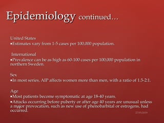 United StatesUnited States
Estimates vary from 1-5 cases per 100,000 population.Estimates vary from 1-5 cases per 100,000 population.
InternationalInternational
Prevalence can be as high as 60-100 cases per 100,000Prevalence can be as high as 60-100 cases per 100,000 population inpopulation in
northern Sweden.northern Sweden.
SexSex
In most series, AIP affects women more than men, with aIn most series, AIP affects women more than men, with a ratio of 1.5-2:1.ratio of 1.5-2:1.
AgeAge
Most patients become symptomatic at age 18-40 years.Most patients become symptomatic at age 18-40 years.
Attacks occurring before puberty or after age 40 years are unusual unlessAttacks occurring before puberty or after age 40 years are unusual unless
a major provocation, such as new use of phenobarbital or estrogens, hada major provocation, such as new use of phenobarbital or estrogens, had
occurred.occurred.
EpidemiologyEpidemiology continued…continued…
 