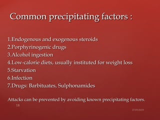 1.Endogenous and exogenous steroids1.Endogenous and exogenous steroids
2.Porphyrinogenic drugs2.Porphyrinogenic drugs
3.Alcohol ingestion3.Alcohol ingestion
4.Low-calorie diets, usually instituted for weight loss4.Low-calorie diets, usually instituted for weight loss
5.Starvation5.Starvation
6.Infection6.Infection
7.Drugs: Barbituates, Sulphonamides7.Drugs: Barbituates, Sulphonamides
Attacks can be prevented by avoiding known precipitating factors.Attacks can be prevented by avoiding known precipitating factors.
Common precipitating factors :Common precipitating factors :
 
