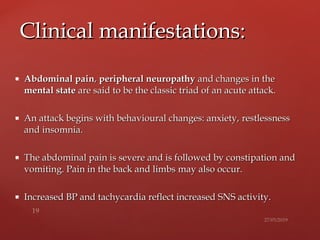  Abdominal painAbdominal pain,, peripheral neuropathyperipheral neuropathy and changes in theand changes in the
mental statemental state are said to be the classic triad of an acute attack.are said to be the classic triad of an acute attack.
 An attack begins with behavioural changes: anxiety,An attack begins with behavioural changes: anxiety, restlessnessrestlessness
and insomnia.and insomnia.
 The abdominal pain is severe and is followed by constipation andThe abdominal pain is severe and is followed by constipation and
vomiting. Pain in the back and limbsvomiting. Pain in the back and limbs may also occur.may also occur.
 Increased BP and tachycardia reflect increased SNS activity.Increased BP and tachycardia reflect increased SNS activity.
Clinical manifestations:Clinical manifestations:
 