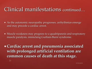  As the autonomic neuropathy progresses,As the autonomic neuropathy progresses, arrhythmias emergearrhythmias emerge
and may precede a cardiacand may precede a cardiac arrest.arrest.
 Muscle weakness may progress to a quadriparesis and respiratoryMuscle weakness may progress to a quadriparesis and respiratory
muscle paralysis, mimickingmuscle paralysis, mimicking Guillain-Barré syndrome.Guillain-Barré syndrome.
 Cardiac arrest and pneumonia associatedCardiac arrest and pneumonia associated
with prolonged artificial ventilation arewith prolonged artificial ventilation are
common causes of death at this stage.common causes of death at this stage.
Clinical manifestationsClinical manifestations continued…continued…
 