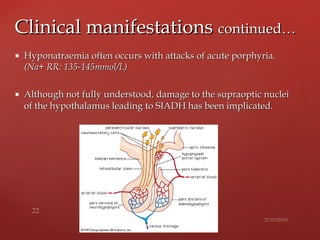  Hyponatraemia often occurs with attacks of acute porphyria.Hyponatraemia often occurs with attacks of acute porphyria.
(Na+ RR: 135-(Na+ RR: 135-145mmol/L)145mmol/L)
 Although not fully understood, damage to the supraoptic nucleiAlthough not fully understood, damage to the supraoptic nuclei
of the hypothalamus leading to SIADH has been implicated.of the hypothalamus leading to SIADH has been implicated.
Clinical manifestationsClinical manifestations continued…continued…
 