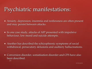  Anxiety, depression, insomnia and restlessness are often presentAnxiety, depression, insomnia and restlessness are often present
and may persist between attacks.and may persist between attacks.
 In one case study, attacks of AIP presented with impulsiveIn one case study, attacks of AIP presented with impulsive
behaviour, low mood and suicide attempts.behaviour, low mood and suicide attempts.
 Another has described the schizophrenic symptoms of socialAnother has described the schizophrenic symptoms of social
withdrawal, persecutory delusions andwithdrawal, persecutory delusions and auditory hallucinations.auditory hallucinations.
 Conversion disorder, somatisation disorder and CFS have alsoConversion disorder, somatisation disorder and CFS have also
been described.been described.
Psychiatric manifestations:Psychiatric manifestations:
 