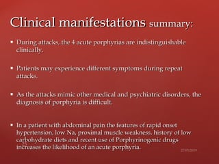  During attacks, the 4 acute porphyrias areDuring attacks, the 4 acute porphyrias are indistinguishableindistinguishable
clinically.clinically.
 Patients may experience different symptoms during repeatPatients may experience different symptoms during repeat
attacks.attacks.
 As the attacks mimic other medical and psychiatric disorders, theAs the attacks mimic other medical and psychiatric disorders, the
diagnosis ofdiagnosis of porphyria is difficult.porphyria is difficult.
 In a patient with abdominal pain the features of rapid onsetIn a patient with abdominal pain the features of rapid onset
hypertension, low Na, proximal muscle weakness, history of lowhypertension, low Na, proximal muscle weakness, history of low
carbohydrate diets and recent use of Porphyrinogenic drugscarbohydrate diets and recent use of Porphyrinogenic drugs
increases the likelihood of an acute porphyria.increases the likelihood of an acute porphyria.
Clinical manifestationsClinical manifestations summary:summary:
 