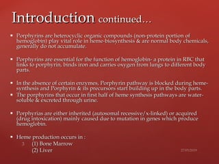  Porphyrins are heterocyclic organic compounds (non-protein portionPorphyrins are heterocyclic organic compounds (non-protein portion ofof
hemoglobin) play vital role in heme-biosynthesis & are normal body chemicals,hemoglobin) play vital role in heme-biosynthesis & are normal body chemicals,
generally do not accumulate.generally do not accumulate.
 Porphyrins are essential for the function of hemoglobin- a protein in RBC thatPorphyrins are essential for the function of hemoglobin- a protein in RBC that
links to porphyrin, binds iron and carries oxygen from lungslinks to porphyrin, binds iron and carries oxygen from lungs to different bodyto different body
parts.parts.
 In the absence of certain enzymes, Porphyrin pathway is blocked during heme-In the absence of certain enzymes, Porphyrin pathway is blocked during heme-
synthesis and Porphyrin & its precursors start building upsynthesis and Porphyrin & its precursors start building up in the body parts.in the body parts.
 The porphyrins that occur in first half of heme synthesis pathways areThe porphyrins that occur in first half of heme synthesis pathways are water-water-
soluble & excreted through urine.soluble & excreted through urine.
 Porphyrias are either inherited (autosomal recessive/x-linked) or acquiredPorphyrias are either inherited (autosomal recessive/x-linked) or acquired
(drug intoxication) mainly caused due to mutation in genes(drug intoxication) mainly caused due to mutation in genes which producewhich produce
hemoglobin.hemoglobin.
 Heme production occurs in :Heme production occurs in :
(1) Bone Marrow(1) Bone Marrow
(2) Liver(2) Liver
IntroductionIntroduction continued…continued…
 