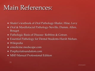  Shafer’s textbook of Oral Pathology-Shafer, Hine, LevyShafer’s textbook of Oral Pathology-Shafer, Hine, Levy
 Oral & Maxillofacial Pathology-Neville, Damm, Allen,Oral & Maxillofacial Pathology-Neville, Damm, Allen,
BouqotBouqot
 Pathologic Basis of Disease- Robbins & Cotran.Pathologic Basis of Disease- Robbins & Cotran.
 Essential Pathology for Dental Students-Harsh Mohan.Essential Pathology for Dental Students-Harsh Mohan.
 WikipediaWikipedia
 emedicine.medscape.comemedicine.medscape.com
 Porphyriafoundation.comPorphyriafoundation.com
 MSD Manual Professional EditionMSD Manual Professional Edition
Main References:Main References:
 
