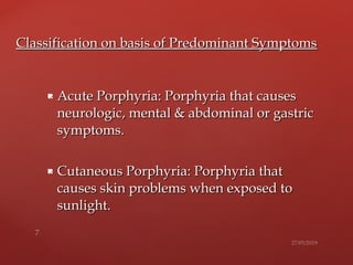  Acute Porphyria: Porphyria that causesAcute Porphyria: Porphyria that causes
neurologic, mental & abdominal or gastricneurologic, mental & abdominal or gastric
symptoms.symptoms.
 Cutaneous Porphyria: Porphyria thatCutaneous Porphyria: Porphyria that
causes skin problemscauses skin problems when exposed towhen exposed to
sunlight.sunlight.
Classification on basis of Predominant SymptomsClassification on basis of Predominant Symptoms
 