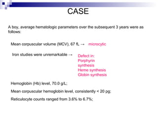 CASE
A boy, average hematologic parameters over the subsequent 3 years were as
follows:
Defect in:
Porphyrin
synthesis
Heme synthesis
Globin synthesis
microcytic
Iron studies were unremarkable →
Hemoglobin (Hb) level, 70.0 g/L;
Mean corpuscular volume (MCV), 67 fL →
Mean corpuscular hemoglobin level, consistently < 20 pg;
Reticulocyte counts ranged from 3.6% to 6.7%;
 
