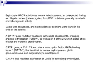 Erythrocyte UROS activity was normal in both parents, an unexpected finding
as obligate carriers (heterozygotes) for UROS mutations generally have half-
normal enzymatic activity.
UROS was sequenced, and no mutations or deletions were found in the
child or the parents.
A GATA1 point mutation was found in the child at codon 216, changing
arginine to tryptophan (R216W), as well as on 1 of the 2 GATA1 alleles of his
mother and maternal grandmother.
GATA1 gene, at Xp11.23, encodes a transcription factor, GATA binding
factor 1 (GATA-1), that is critical for normal erythropoiesis, globin
gene expression, and megakaryocyte development.
GATA-1 also regulates expression of UROS in developing erythrocytes.
 