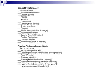 General Symptomology:
__Abdominal pain
___Abdominal tenderness
___Loss of appetite
___Nausea
___Vomiting
___Constipation
___Carbohydrate craving
___Breast secretions
___Diarrhea
___Partial ileus [Intestinal blockage]
___Abdominal distention
___Dysuria [Painful Urination]
___Bladder Dysfunction
___Urinary Retention
___Amenorrhea [Lack of menses]
Physical Findings of Acute Attack
__Red or dark urine
___Tachycardia [Pulse] >100
___Labile hypertension >90 diastolic [blood pressure]
___Fever [Pyrexia]
___Profused sweating
___Edema [Retention of fluids] [Swelling]
___Postural Hypotension [Low Blood Pressure]
___Hypertrichosis [excessive body hair growth]
___Hyperpigmentation [skin coloring]
 