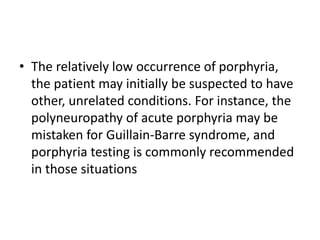 • The relatively low occurrence of porphyria,
the patient may initially be suspected to have
other, unrelated conditions. For instance, the
polyneuropathy of acute porphyria may be
mistaken for Guillain-Barre syndrome, and
porphyria testing is commonly recommended
in those situations
 