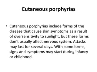 Cutaneous porphyrias
• Cutaneous porphyrias include forms of the
disease that cause skin symptoms as a result
of oversensitivity to sunlight, but these forms
don't usually affect nervous system. Attacks
may last for several days. With some forms,
signs and symptoms may start during infancy
or childhood.
 
