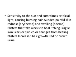 • Sensitivity to the sun and sometimes artificial
light, causing burning pain Sudden painful skin
redness (erythema) and swelling (edema)
Blisters that take weeks to heal Itching Fragile
skin Scars or skin color changes from healing
blisters Increased hair growth Red or brown
urine
 