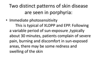Two distinct patterns of skin disease
are seen in porphyria:
• Immediate photosensitivity
This is typical of XLDPP and EPP. Following
a variable period of sun-exposure ,typically
about 30 minutes, patients complain of severe
pain, burning and discomfort in sun-exposed
areas, there may be some redness and
swelling of the skin
 
