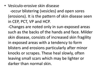 • Vesiculo-erosive skin disease
-occur blistering (vesicles) and open sores
(erosions). It is the pattern of skin disease seen
in CEP, PCT, VP and HCP.
-Changes are noted only in sun-exposed areas
such as the backs of the hands and face. Milder
skin disease, consists of increased skin fragility
in exposed areas with a tendency to form
blisters and erosions particularly after minor
knocks or scrapes. These heal slowly, often
leaving small scars which may be lighter or
darker than normal skin.
 