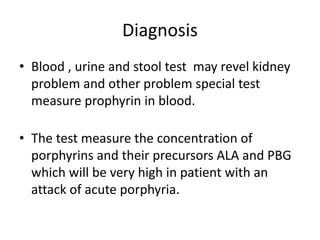 Diagnosis
• Blood , urine and stool test may revel kidney
problem and other problem special test
measure prophyrin in blood.
• The test measure the concentration of
porphyrins and their precursors ALA and PBG
which will be very high in patient with an
attack of acute porphyria.
 