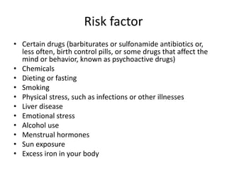 Risk factor
• Certain drugs (barbiturates or sulfonamide antibiotics or,
less often, birth control pills, or some drugs that affect the
mind or behavior, known as psychoactive drugs)
• Chemicals
• Dieting or fasting
• Smoking
• Physical stress, such as infections or other illnesses
• Liver disease
• Emotional stress
• Alcohol use
• Menstrual hormones
• Sun exposure
• Excess iron in your body
 