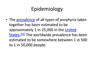 Epidemiology
• The prevalence of all types of porphyria taken
together has been estimated to be
approximately 1 in 25,000 in the United
States.[31] The worldwide prevalence has been
estimated to be somewhere between 1 in 500
to 1 in 50,000 people.
 
