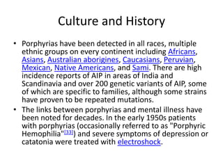 Culture and History
• Porphyrias have been detected in all races, multiple
ethnic groups on every continent including Africans,
Asians, Australian aborigines, Caucasians, Peruvian,
Mexican, Native Americans, and Sami. There are high
incidence reports of AIP in areas of India and
Scandinavia and over 200 genetic variants of AIP, some
of which are specific to families, although some strains
have proven to be repeated mutations.
• The links between porphyrias and mental illness have
been noted for decades. In the early 1950s patients
with porphyrias (occasionally referred to as "Porphyric
Hemophilia"[33]) and severe symptoms of depression or
catatonia were treated with electroshock.
 