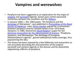 Vampires and werewolves
• Porphyria has been suggested as an explanation for the origin of
vampire and werewolf legends, based upon certain perceived
similarities between the condition and the folklore.
• In January 1964, L. Illis' 1963 paper, "On Porphyria and the
Aetiology of Werwolves", was published in Proceedings of the Royal
Society of Medicine. Later, Nancy Garden argued for a connection
between porphyria and the vampire belief in her 1973 book,
Vampires. In 1985, biochemist David Dolphin's paper for the
American Association for the Advancement of Science, "Porphyria,
Vampires, and Werewolves: The Aetiology of European
Metamorphosis Legends", gained widespread media coverage, thus
popularizing the idea.
• The theory has been rejected by a few folklorists and researchers as
not accurately describing the characteristics of the original
werewolf and vampire legends or the disease and for potentially
stigmatizing sufferers of porphyria
 
